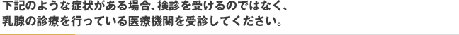 下記のような症状がある場合、検診を受けるのではなく、乳腺の診療を行っている医療機関を受診してください。